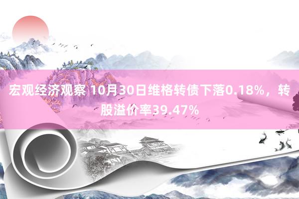 宏观经济观察 10月30日维格转债下落0.18%，转股溢价率39.47%