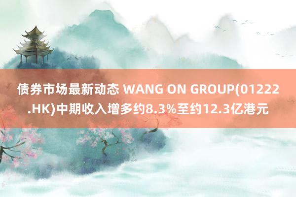 债券市场最新动态 WANG ON GROUP(01222.HK)中期收入增多约8.3%至约12.3亿港元