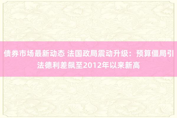 债券市场最新动态 法国政局震动升级：预算僵局引法德利差飙至2012年以来新高