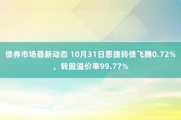 债券市场最新动态 10月31日恩捷转债飞腾0.72%，转股溢价率99.77%