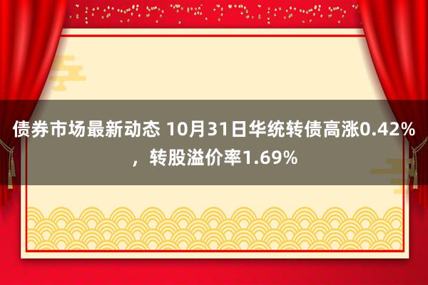 债券市场最新动态 10月31日华统转债高涨0.42%，转股溢价率1.69%