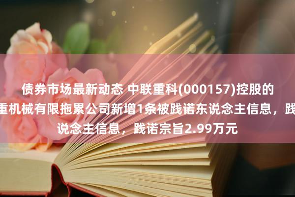 债券市场最新动态 中联重科(000157)控股的中联重科建筑起重机械有限拖累公司新增1条被践诺东说念主信息，践诺宗旨2.99万元