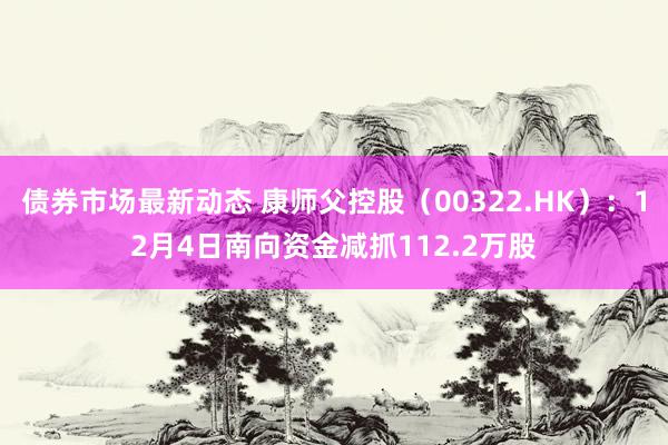 债券市场最新动态 康师父控股（00322.HK）：12月4日南向资金减抓112.2万股