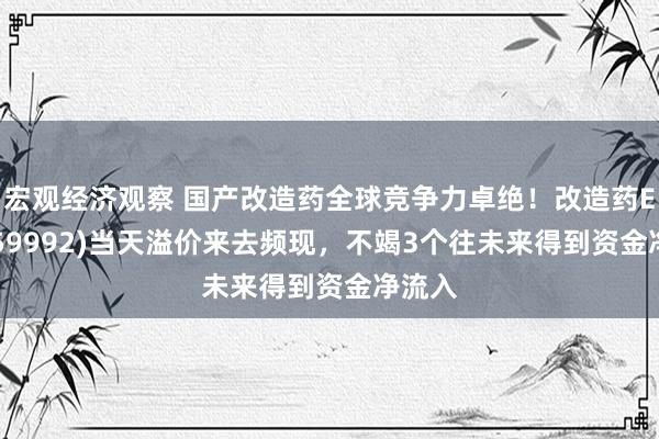 宏观经济观察 国产改造药全球竞争力卓绝！改造药ETF(159992)当天溢价来去频现，不竭3个往未来得到资金净流入