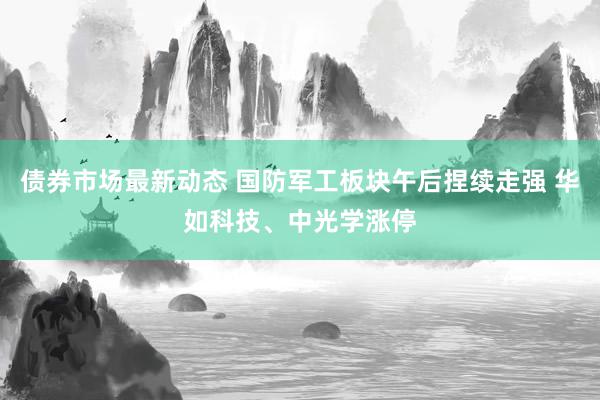 债券市场最新动态 国防军工板块午后捏续走强 华如科技、中光学涨停