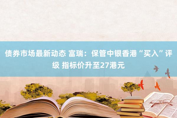 债券市场最新动态 富瑞：保管中银香港“买入”评级 指标价升至27港元