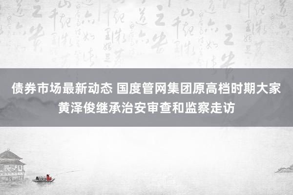 债券市场最新动态 国度管网集团原高档时期大家黄泽俊继承治安审查和监察走访