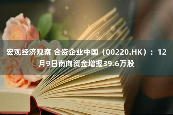 宏观经济观察 合资企业中国（00220.HK）：12月9日南向资金增握39.6万股