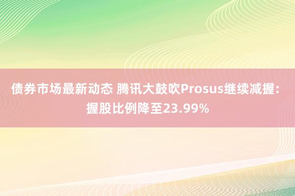 债券市场最新动态 腾讯大鼓吹Prosus继续减握: 握股比例降至23.99%