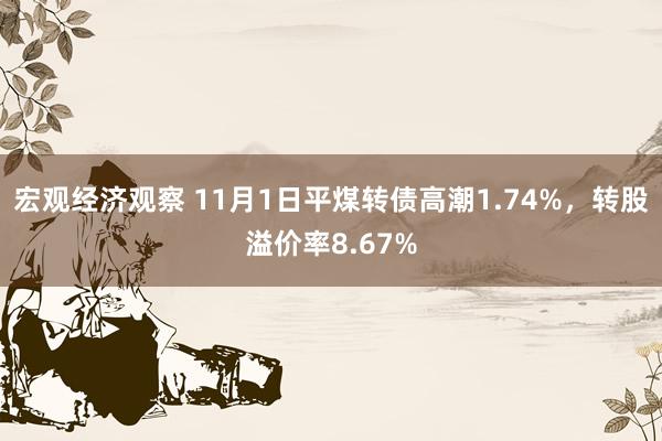 宏观经济观察 11月1日平煤转债高潮1.74%，转股溢价率8.67%