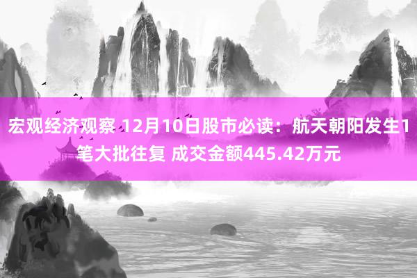 宏观经济观察 12月10日股市必读：航天朝阳发生1笔大批往复 成交金额445.42万元