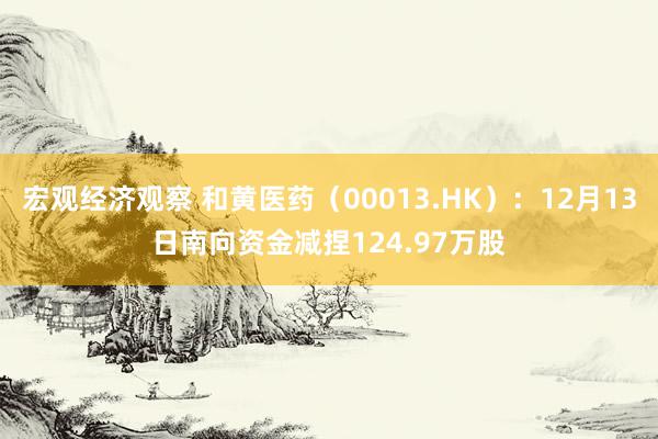 宏观经济观察 和黄医药（00013.HK）：12月13日南向资金减捏124.97万股