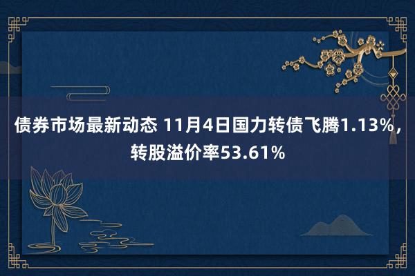 债券市场最新动态 11月4日国力转债飞腾1.13%，转股溢价率53.61%