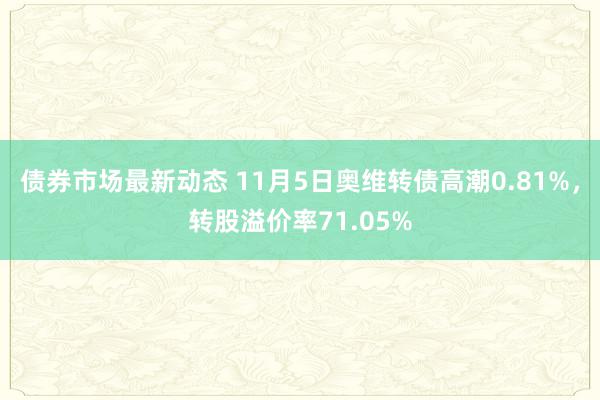 债券市场最新动态 11月5日奥维转债高潮0.81%，转股溢价率71.05%