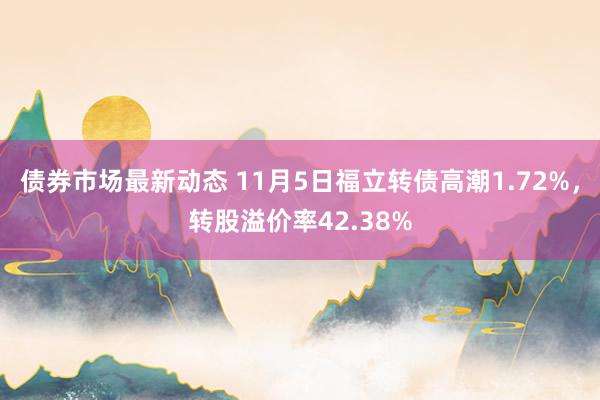 债券市场最新动态 11月5日福立转债高潮1.72%，转股溢价率42.38%