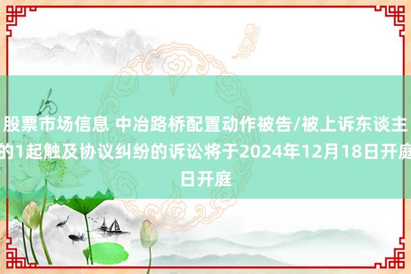 股票市场信息 中冶路桥配置动作被告/被上诉东谈主的1起触及协议纠纷的诉讼将于2024年12月18日开庭