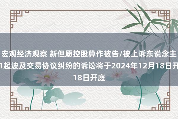 宏观经济观察 新但愿控股算作被告/被上诉东说念主的1起波及交易协议纠纷的诉讼将于2024年12月18日开庭