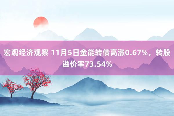 宏观经济观察 11月5日金能转债高涨0.67%，转股溢价率73.54%