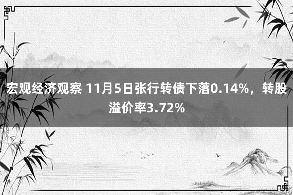 宏观经济观察 11月5日张行转债下落0.14%，转股溢价率3.72%