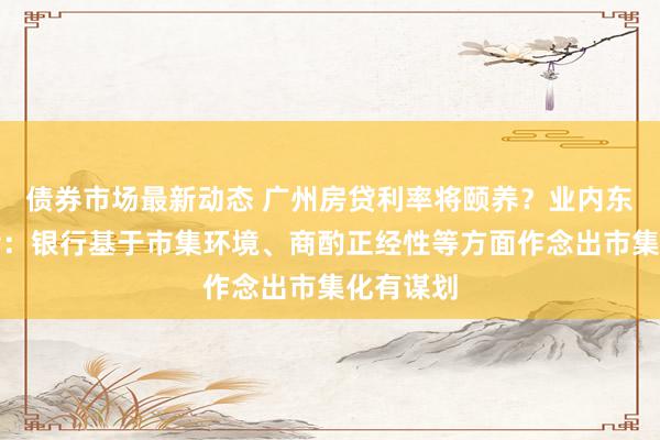 债券市场最新动态 广州房贷利率将颐养？业内东说念主士：银行基于市集环境、商酌正经性等方面作念出市集化有谋划