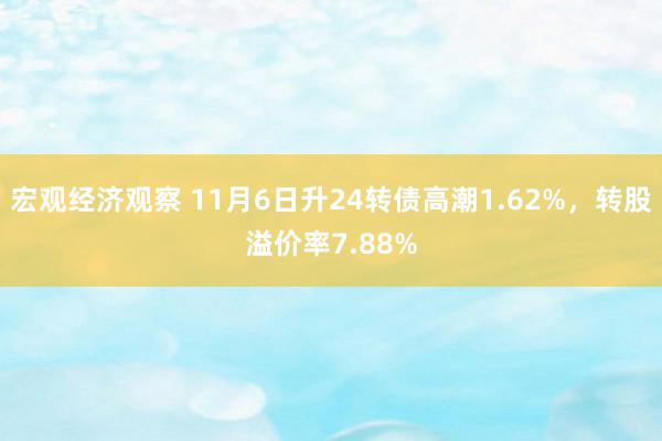 宏观经济观察 11月6日升24转债高潮1.62%，转股溢价率7.88%