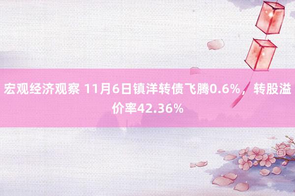 宏观经济观察 11月6日镇洋转债飞腾0.6%，转股溢价率42.36%