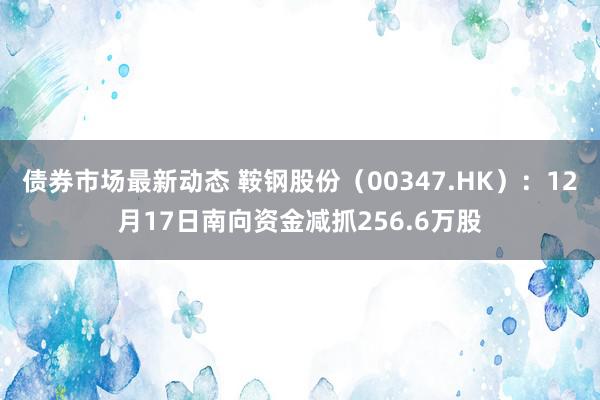 债券市场最新动态 鞍钢股份（00347.HK）：12月17日南向资金减抓256.6万股