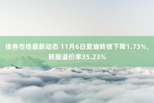 债券市场最新动态 11月6日爱迪转债下降1.73%，转股溢价率35.23%