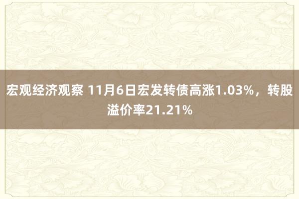 宏观经济观察 11月6日宏发转债高涨1.03%，转股溢价率21.21%