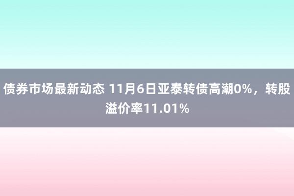 债券市场最新动态 11月6日亚泰转债高潮0%，转股溢价率11.01%