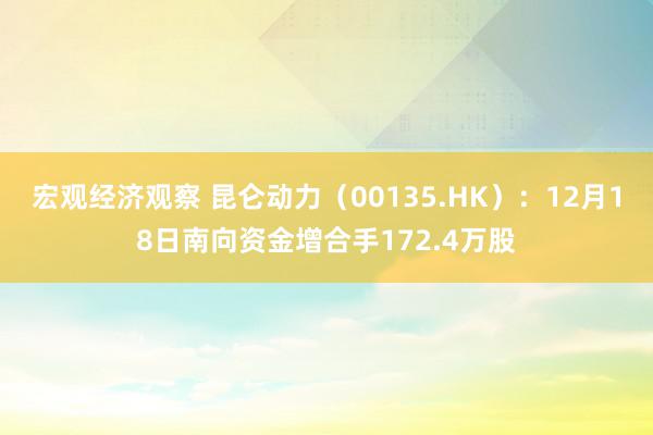 宏观经济观察 昆仑动力（00135.HK）：12月18日南向资金增合手172.4万股