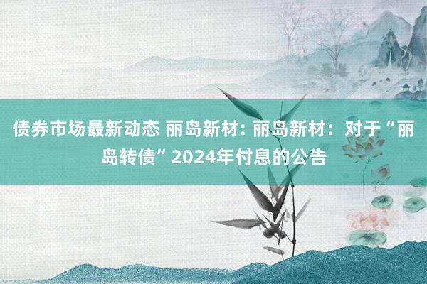 债券市场最新动态 丽岛新材: 丽岛新材：对于“丽岛转债”2024年付息的公告