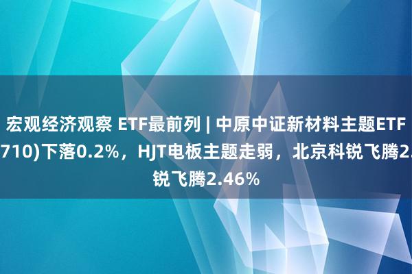 宏观经济观察 ETF最前列 | 中原中证新材料主题ETF(516710)下落0.2%，HJT电板主题走弱，北京科锐飞腾2.46%