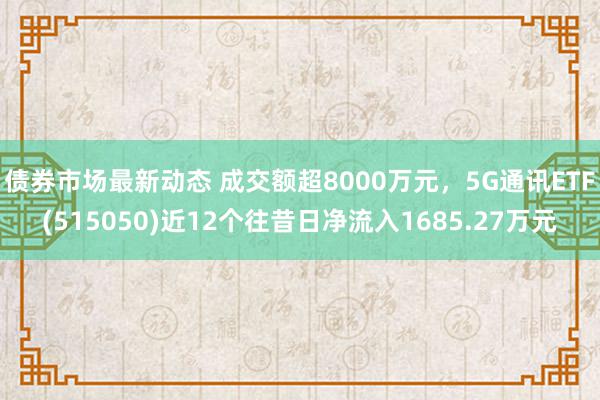 债券市场最新动态 成交额超8000万元，5G通讯ETF(515050)近12个往昔日净流入1685.27万元