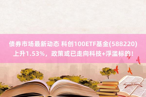 债券市场最新动态 科创100ETF基金(588220)上升1.53%，政策或已走向科技+浮滥标的！