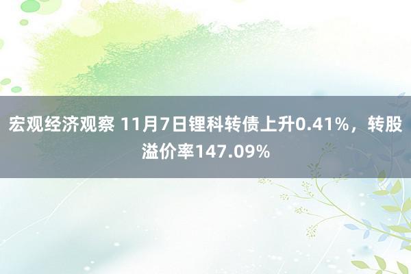 宏观经济观察 11月7日锂科转债上升0.41%，转股溢价率147.09%