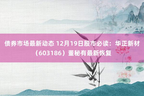 债券市场最新动态 12月19日股市必读：华正新材（603186）董秘有最新恢复