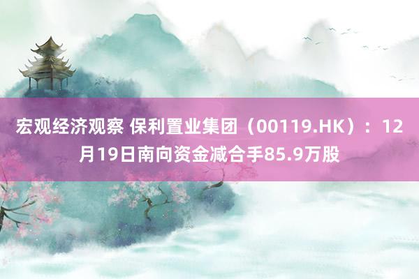 宏观经济观察 保利置业集团（00119.HK）：12月19日南向资金减合手85.9万股