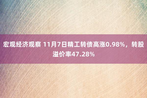 宏观经济观察 11月7日精工转债高涨0.98%，转股溢价率47.28%