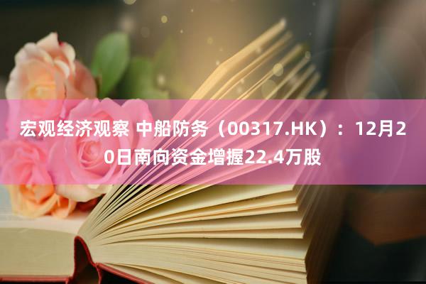 宏观经济观察 中船防务（00317.HK）：12月20日南向资金增握22.4万股