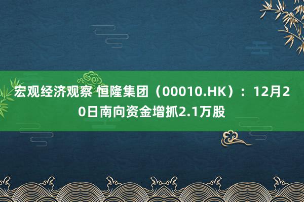 宏观经济观察 恒隆集团（00010.HK）：12月20日南向资金增抓2.1万股