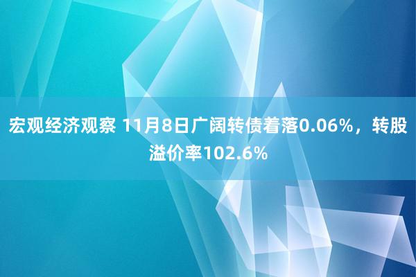 宏观经济观察 11月8日广阔转债着落0.06%，转股溢价率102.6%