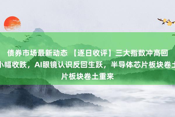 债券市场最新动态 【逐日收评】三大指数冲高回落均小幅收跌，AI眼镜认识反回生跃，半导体芯片板块卷土重来