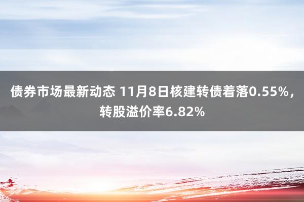 债券市场最新动态 11月8日核建转债着落0.55%，转股溢价率6.82%