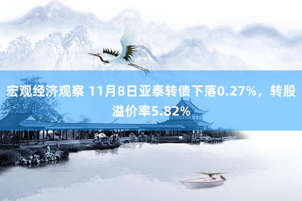 宏观经济观察 11月8日亚泰转债下落0.27%，转股溢价率5.82%