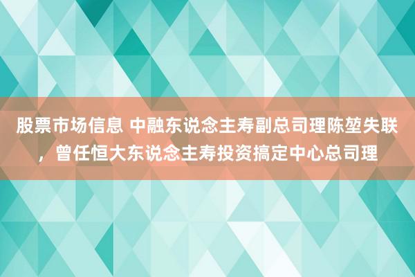 股票市场信息 中融东说念主寿副总司理陈堃失联，曾任恒大东说念主寿投资搞定中心总司理