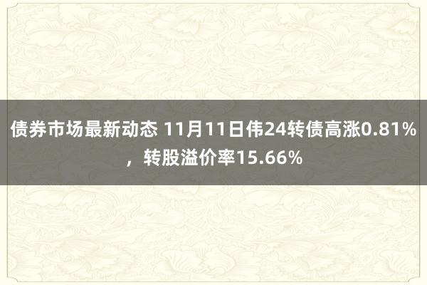 债券市场最新动态 11月11日伟24转债高涨0.81%，转股溢价率15.66%