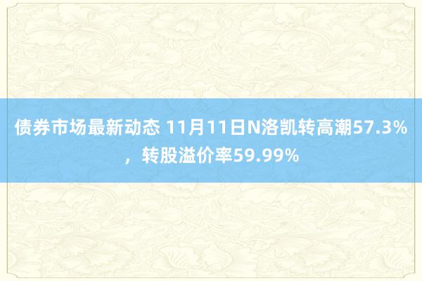 债券市场最新动态 11月11日N洛凯转高潮57.3%，转股溢价率59.99%