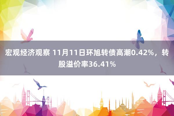 宏观经济观察 11月11日环旭转债高潮0.42%，转股溢价率36.41%