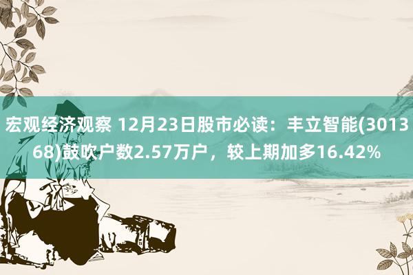 宏观经济观察 12月23日股市必读：丰立智能(301368)鼓吹户数2.57万户，较上期加多16.42%